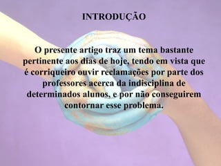 INTRODUÇÃO
O presente artigo traz um tema bastante
pertinente aos dias de hoje, tendo em vista que
é corriqueiro ouvir reclamações por parte dos
professores acerca da indisciplina de
determinados alunos, e por não conseguirem
contornar esse problema.
 