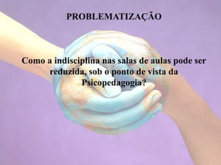 PROBLEMATIZAÇÃO
Como a indisciplina nas salas de aulas pode ser
reduzida, sob o ponto de vista da
Psicopedagogia?
 