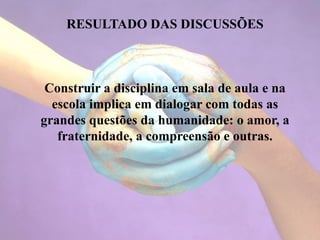 RESULTADO DAS DISCUSSÕES
Construir a disciplina em sala de aula e na
escola implica em dialogar com todas as
grandes questões da humanidade: o amor, a
fraternidade, a compreensão e outras.
 