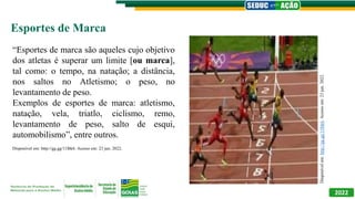 2022
Esportes de Marca
“Esportes de marca são aqueles cujo objetivo
dos atletas é superar um limite [ou marca],
tal como: o tempo, na natação; a distância,
nos saltos no Atletismo; o peso, no
levantamento de peso.
Exemplos de esportes de marca: atletismo,
natação, vela, triatlo, ciclismo, remo,
levantamento de peso, salto de esqui,
automobilismo”, entre outros.
Disponível
em:
http://gg.gg/11lbk6.
Acesso
em:
23
jun.
2022.
Disponível em: http://gg.gg/11lbk6. Acesso em: 23 jun. 2022.
 