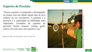 2022
Esportes de Precisão
“Nesses esportes é comparado o desempenho
de atingir com um objeto algum tipo de alvo
estático ou em movimento. A pontaria e a
precisão é a capacidade ou habilidade mais
importante. Exemplos de esportes de
precisão: bocha, croquet, curling, golfe,
sinuca, tiro com arco, tiro esportivo, etc.”
Disponível
em:
https://www.santos.sp.gov.br.
Acesso
em:
23
jun.
2022.
Disponível em: https://www.santos.sp.gov.br. Acesso em: 23 jun. 2022.
 