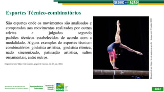 2022
Disponível
em:
https://www.santos.sp.gov.br.
.
Acesso
em:
23
junho
2022.
Esportes Técnico-combinatórios
São esportes onde os movimentos são analisados e
comparados aos movimentos realizados por outros
atletas e julgados segundo
padrões técnicos estabelecidos de acordo com a
modalidade. Alguns exemplos de esportes técnico-
combinatórios: ginástica artística, ginástica rítmica,
nado sincronizado, patinação artística, saltos
ornamentais, entre outros.
Disponível em: https://www.santos.sp.gov.br. Acesso em: 23 jun. 2022.
 