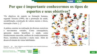 Por que é importante conhecermos os tipos de
esportes e seus objetivos?
2022
“Os objetivos do esporte na formação humana,
segundo Teixeira (1999), são a promoção da saúde,
sociabilização, construção de valores morais e éticos,
recreação e lazer. [...]”
A prática consiste na realização de diversos exercícios
e movimentos variados. Como consequência,
apresenta muitos benefícios à saúde, como
fortalecimento muscular, melhora do condicionamento
físico, resistência muscular e muito mais. Além do
desenvolvimento de várias habilidades.
Disponível em: https://efdeportes.com/efd166/esporte-como-conteudo-da-educacao-
fisica.htm. Acesso em: 23 jun. 2022.
Disponível
em:
http://efdeportes.com.
.
Acesso
em:
23
jun.
2022.
 
