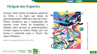 2022
Origem dos Esportes
Disponível
em:
br.pinterest.com
Acesso
em:
23
jun.
2022..
Disponível em: http://gg.gg/11keqv. Acesso em: 23 jun. 2022.
Existem vários relatos de práticas esportivas
na China e no Egito que datam de
aproximadamente 4.000 anos antes de Cristo.
Porém, acredita-se que a organização dos
esportes como forma de competição e
disputas entre pessoas ou grupos(equipes),
tiveram origem na Grécia Antiga, por esse
motivo é conhecida como o “berço” dos
Jogos Olímpicos.
 