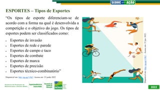 2022
ESPORTES – Tipos de Esportes
“Os tipos de esporte diferenciam-se de
acordo com a forma na qual é desenvolvida a
competição e o objetivo do jogo. Os tipos de
esportes podem ser classificados como:
 Esportes de invasão
 Esportes de rede e parede
 Esportes de campo e taco
 Esportes de combate
 Esportes de marca
 Esportes de precisão
 Esportes técnico-combinatório”
Disponível em: http://gg.gg/11lbj7. Acesso em: 23 junho 2022
Disponível
em:
http://gg.gg/11lbj7.
.
Acesso
em:
23
jun.
2022.
 