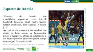 2022
Esportes de Invasão
“Esportes de invasão são
modalidades esportivas como futebol,
handebol, basquete, futsal, rugby, frisbee,
futebol americano, polo aquático e hóquei
[...].”
As equipes têm como objetivo conduzir um
objeto ou bola, através de lançamentos,
passes e recepções, chutes ou arremessos, a
um local específico dentro da quadra, campo
ou meta(gol) de seu adversário.
Disponível em: http://gg.gg/11lbjl. Acesso em: 23 jun. 2022.. Acesso em: 23 jun. 2022.
Disponível
em:
Disponível
em:
http://gg.gg/11lbjl.
Acesso
em:
23
jun.
2022.Acesso
em:
23
jun.
2022.
 