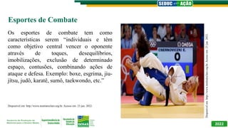 2022
Esportes de Combate
Os esportes de combate tem como
características serem “individuais e têm
como objetivo central vencer o oponente
através de toques, desequilíbrios,
imobilizações, exclusão de determinado
espaço, contusões, combinando ações de
ataque e defesa. Exemplo: boxe, esgrima, jiu-
jítsu, judô, karatê, sumô, taekwondo, etc.”
Disponível em: http://www.institutoclaro.org.br. Acesso em: 23 jun. 2022.
Disponível
em:
http://www.institutoclaro.org.br.
Acesso
em:
23
jun.
2022.
 