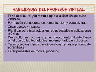 HABILIDADES DEL PROFESOR VIRTUAL.
 Fortalecer su rol y la metodología a utilizar en las aulas
virtuales.
 Formación del docente en comunicación y conectividad.
 Crear cursos virtuales.
 Planificar para interactuar en redes sociales o aplicaciones
móviles.
 Desarrollar instructivos y guías para orientar al estudiante
en el uso de las tecnologías implementadas en el curso.
 Tener objetivos claros para incursionar en este proceso de
aprendizaje.
 Estar presentes en todo el proceso.
 