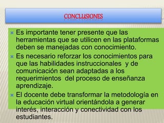 CONCLUSIONES
 Es importante tener presente que las
herramientas que se utilicen en las plataformas
deben se manejadas con conocimiento.
 Es necesario reforzar los conocimientos para
que las habilidades instruccionales y de
comunicación sean adaptadas a los
requerimientos del proceso de enseñanza
aprendizaje.
 El docente debe transformar la metodología en
la educación virtual orientándola a generar
interés, interacción y conectividad con los
estudiantes.
 
