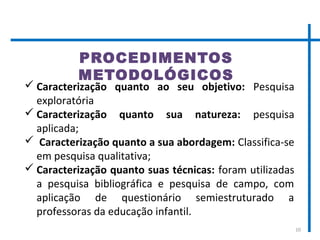 10
PROCEDIMENTOS
METODOLÓGICOS
 Caracterização quanto ao seu objetivo: Pesquisa
exploratória
 Caracterização quanto sua natureza: pesquisa
aplicada;
 Caracterização quanto a sua abordagem: Classifica-se
em pesquisa qualitativa;
 Caracterização quanto suas técnicas: foram utilizadas
a pesquisa bibliográfica e pesquisa de campo, com
aplicação de questionário semiestruturado a
professoras da educação infantil.
 