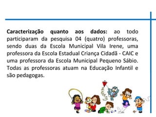11
Caracterização quanto aos dados: ao todo
participaram da pesquisa 04 (quatro) professoras,
sendo duas da Escola Municipal Vila Irene, uma
professora da Escola Estadual Criança Cidadã - CAIC e
uma professora da Escola Municipal Pequeno Sábio.
Todas as professoras atuam na Educação Infantil e
são pedagogas.
 