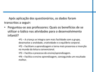 Após aplicação dos questionários, os dados foram
transcritos a seguir:
• Perguntou-se aos professores: Quais os benefícios de se
utilizar o lúdico nas atividades para o desenvolvimento
infantil?
•P1 – A criança se integra com mais facilidade com o grupo,
desenvolve a oralidade, criatividade e o equilíbrio corporal.
•P2 – Facilitam a aprendizagem e torna mais prazerosa a inserção
no mundo da leitura convencional.
•P3 – Facilita o processo de ensino/aprendizagem.
•P4 – Facilita o ensino aprendizagem, conseguindo um resultado
melhor.
 