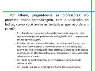 Por último, perguntou-se as professoras: No
processo ensino-aprendizagem, com a utilização do
lúdico, como você avalia as tentativas que não deram
certo?
• P1 – Eu não sei responder adequadamente esta pergunta, pois
vejo somente pontos positivos da utilização do lúdico no processo
ensino-aprendizagem.
• P2 – Percebi em minhas atividades com crianças de 2 anos, que
elas não sabem esperar o momento de fazer a atividade, isso
ocorre por não ter noção do fazer coletivo. É nesse caso de alunos
de dois anos as atividades devem ser individuais, o professor estar
orientando cada um.
• P3 – Falta de conhecimento, determinação e consciência de
querer mudar.
• P4 – Ainda não ocorreu comigo nenhuma tentativa inválida
 