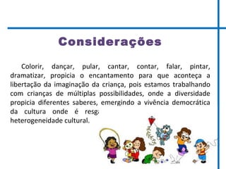 Considerações
Colorir, dançar, pular, cantar, contar, falar, pintar,
dramatizar, propicia o encantamento para que aconteça a
libertação da imaginação da criança, pois estamos trabalhando
com crianças de múltiplas possibilidades, onde a diversidade
propicia diferentes saberes, emergindo a vivência democrática
da cultura onde é resgatada a memória coletiva e a
heterogeneidade cultural.
 