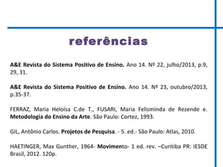 referências
A&E Revista do Sistema Positivo de Ensino. Ano 14. Nº 22, julho/2013, p.9,
29, 31.
A&E Revista do Sistema Positivo de Ensino. Ano 14. Nº 23, outubro/2013,
p.35-37.
FERRAZ, Maria Heloísa C.de T., FUSARI, Maria Felisminda de Rezende e.
Metodologia do Ensino da Arte. São Paulo: Cortez, 1993.
GIL, Antônio Carlos. Projetos de Pesquisa. - 5. ed.- São Paulo: Atlas, 2010.
HAETINGER, Max Gunther, 1964- Movimento- 1 ed. rev. –Curitiba PR: IESDE
Brasil, 2012. 120p.
 