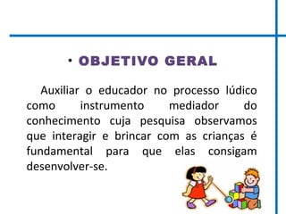 • OBJETIVO GERAL
Auxiliar o educador no processo lúdico
como instrumento mediador do
conhecimento cuja pesquisa observamos
que interagir e brincar com as crianças é
fundamental para que elas consigam
desenvolver-se.
 