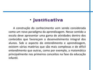 • justificativa
A construção do conhecimento vem sendo considerada
como um novo paradigma da aprendizagem. Nesse sentido a
escola deve apresentar uma gama de atividades dentro dos
conteúdos que favoreçam o desenvolvimento integral dos
alunos. Sob o aspecto do entendimento e aprendizagem,
existem várias matérias que são mais complexas e de difícil
entendimento que outras, como por exemplo, a matemática
principalmente nos primeiros conceitos na fase da educação
infantil.
 