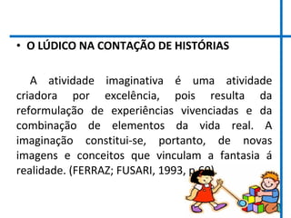 • O LÚDICO NA CONTAÇÃO DE HISTÓRIAS
A atividade imaginativa é uma atividade
criadora por excelência, pois resulta da
reformulação de experiências vivenciadas e da
combinação de elementos da vida real. A
imaginação constitui-se, portanto, de novas
imagens e conceitos que vinculam a fantasia á
realidade. (FERRAZ; FUSARI, 1993, p.60).
 