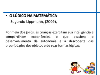 • O LÚDICO NA MATEMÁTICA
Segundo Lippmann, (2009),
Por meio dos jogos, as crianças exercitam sua inteligência e
compartilham experiências, o que ocasiona o
desenvolvimento da autonomia e a descoberta das
propriedades dos objetos e de suas formas lógicas.
 