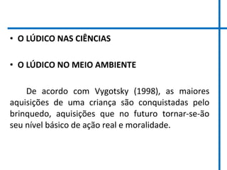• O LÚDICO NAS CIÊNCIAS
• O LÚDICO NO MEIO AMBIENTE
De acordo com Vygotsky (1998), as maiores
aquisições de uma criança são conquistadas pelo
brinquedo, aquisições que no futuro tornar-se-ão
seu nível básico de ação real e moralidade.
 