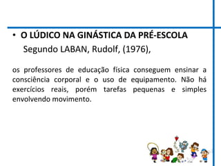• O LÚDICO NA GINÁSTICA DA PRÉ-ESCOLA
Segundo LABAN, Rudolf, (1976),
os professores de educação física conseguem ensinar a
consciência corporal e o uso de equipamento. Não há
exercícios reais, porém tarefas pequenas e simples
envolvendo movimento.
 