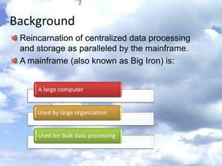Background
 Reincarnation of centralized data processing
 and storage as paralleled by the mainframe.
 A mainframe (also known as Big Iron) is:


     A large computer


     Used by large organization


     Used for bulk data processing
 