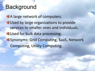 Background
 A large network of computers.
 Used by large organizations to provide
 services to smaller ones and individuals.
 Used for bulk data processing.
 Synonyms: Grid Computing, SaaS, Network
 Computing, Utility Computing.
 