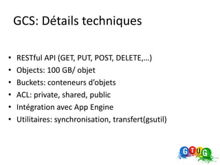 GCS: Détails techniques

•   RESTful API (GET, PUT, POST, DELETE,…)
•   Objects: 100 GB/ objet
•   Buckets: conteneurs d’objets
•   ACL: private, shared, public
•   Intégration avec App Engine
•   Utilitaires: synchronisation, transfert(gsutil)
 