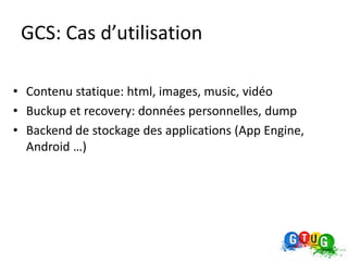 GCS: Cas d’utilisation

• Contenu statique: html, images, music, vidéo
• Buckup et recovery: données personnelles, dump
• Backend de stockage des applications (App Engine,
  Android …)
 