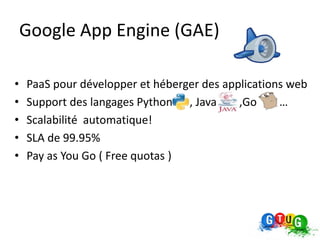 Google App Engine (GAE)

•   PaaS pour développer et héberger des applications web
•   Support des langages Python , Java      ,Go     …
•   Scalabilité automatique!
•   SLA de 99.95%
•   Pay as You Go ( Free quotas )
 