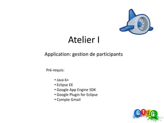 Atelier I
Application: gestion de participants

Pré-requis:

    • Java 6+
    • Eclipse EE
    • Google App Engine SDK
    • Google Plugin for Eclipse
    • Compte Gmail
 