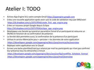 Atelier I: TODO
•   Activez App Engine lié à votre compte Gmail https://appengine.google.com
•   Créez une nouvelle application après avoir saisi le code de validation reçu par SMS/voix!
     https://dl.dropbox.com/u/10757954/create_first_app_engine.png
•   Créez un nouveau projet Google depuis Eclipse
    https://dl.dropbox.com/u/10757954/eclipse_app_engine.png
•   Développez une Servlet qui prend en paramètre l’email d’un participant et retourne un
    OK/KO en fonction de sa confirmation de présence
•   La Servlet doit permettre aussi, la confirmation de la présence d’un participant
•   Utilisez le service Memcache pour « persister » les données de votre application
    https://developers.google.com/appengine/docs/java/memcache/overview
•   Déployez votre application vers le Cloud!
•   Ecrivez une tache planifiée(Cron) qui relance par mail les participants qui n’ont pas confirmé
    leur présence tous les dimanches à minuit
     https://developers.google.com/appengine/docs/java/config/cron#The_Schedule_Format
    https://developers.google.com/appengine/docs/java/mail/overview
 