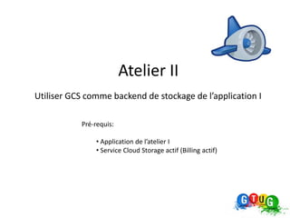 Atelier II
Utiliser GCS comme backend de stockage de l’application I

           Pré-requis:

               • Application de l’atelier I
               • Service Cloud Storage actif (Billing actif)
 