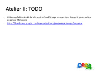 Atelier II: TODO
•   Utilisez un fichier stocké dans le service Cloud Storage pour persister les participants au lieu
    du service Memcache
•   https://developers.google.com/appengine/docs/java/googlestorage/overview
 