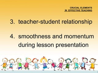 CRUCIAL ELEMENTS
IN EFFECTIVE TEACHING
3. teacher-student relationship
4. smoothness and momentum
during lesson presentation
 