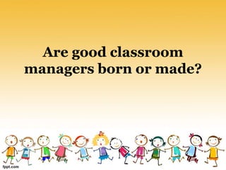 Are good classroom
managers born or made?
 