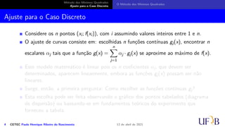 Método dos Mínimos Quadrados
Ajuste para o Caso Discreto
O Método dos Mínimos Quadrados
Ajuste para o Caso Discreto
Considere os n pontos (xi; f(xi)), com i assumindo valores inteiros entre 1 e n.
O ajuste de curvas consiste em: escolhidas n funções contínuas gj(x), encontrar n
escalares αj tais que a função g(x) =
n
X
j=1
αj · gj(x) se aproxime ao máximo de f(x).
Este modelo matemático é linear pois os n coeficientes αj, que devem ser
determinados, aparecem linearmente, embora as funções gj(x) possam ser não
lineares.
Surge, então, a primeira pergunta: Como escolher as funções contínuas gj?
Esta escolha pode ser feita observando o gráfico dos pontos tabelados (diagrama
de dispersão) ou baseando-se em fundamentos teóricos do experimento que
forneceu a tabela.
4 CETEC Paulo Henrique Ribeiro do Nascimento 12 de abril de 2021
 