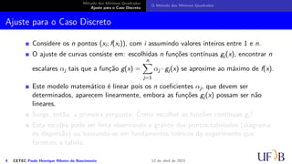 Método dos Mínimos Quadrados
Ajuste para o Caso Discreto
O Método dos Mínimos Quadrados
Ajuste para o Caso Discreto
Considere os n pontos (xi; f(xi)), com i assumindo valores inteiros entre 1 e n.
O ajuste de curvas consiste em: escolhidas n funções contínuas gj(x), encontrar n
escalares αj tais que a função g(x) =
n
X
j=1
αj · gj(x) se aproxime ao máximo de f(x).
Este modelo matemático é linear pois os n coeficientes αj, que devem ser
determinados, aparecem linearmente, embora as funções gj(x) possam ser não
lineares.
Surge, então, a primeira pergunta: Como escolher as funções contínuas gj?
Esta escolha pode ser feita observando o gráfico dos pontos tabelados (diagrama
de dispersão) ou baseando-se em fundamentos teóricos do experimento que
forneceu a tabela.
4 CETEC Paulo Henrique Ribeiro do Nascimento 12 de abril de 2021
 