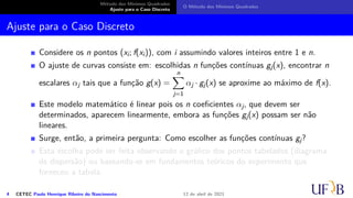 Método dos Mínimos Quadrados
Ajuste para o Caso Discreto
O Método dos Mínimos Quadrados
Ajuste para o Caso Discreto
Considere os n pontos (xi; f(xi)), com i assumindo valores inteiros entre 1 e n.
O ajuste de curvas consiste em: escolhidas n funções contínuas gj(x), encontrar n
escalares αj tais que a função g(x) =
n
X
j=1
αj · gj(x) se aproxime ao máximo de f(x).
Este modelo matemático é linear pois os n coeficientes αj, que devem ser
determinados, aparecem linearmente, embora as funções gj(x) possam ser não
lineares.
Surge, então, a primeira pergunta: Como escolher as funções contínuas gj?
Esta escolha pode ser feita observando o gráfico dos pontos tabelados (diagrama
de dispersão) ou baseando-se em fundamentos teóricos do experimento que
forneceu a tabela.
4 CETEC Paulo Henrique Ribeiro do Nascimento 12 de abril de 2021
 