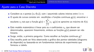 Método dos Mínimos Quadrados
Ajuste para o Caso Discreto
O Método dos Mínimos Quadrados
Ajuste para o Caso Discreto
Considere os n pontos (xi; f(xi)), com i assumindo valores inteiros entre 1 e n.
O ajuste de curvas consiste em: escolhidas n funções contínuas gj(x), encontrar n
escalares αj tais que a função g(x) =
n
X
j=1
αj · gj(x) se aproxime ao máximo de f(x).
Este modelo matemático é linear pois os n coeficientes αj, que devem ser
determinados, aparecem linearmente, embora as funções gj(x) possam ser não
lineares.
Surge, então, a primeira pergunta: Como escolher as funções contínuas gj?
Esta escolha pode ser feita observando o gráfico dos pontos tabelados (diagrama
de dispersão) ou baseando-se em fundamentos teóricos do experimento que
forneceu a tabela.
4 CETEC Paulo Henrique Ribeiro do Nascimento 12 de abril de 2021
 
