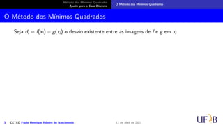 Método dos Mínimos Quadrados
Ajuste para o Caso Discreto
O Método dos Mínimos Quadrados
O Método dos Mínimos Quadrados
Seja di = f(xi) − g(xi) o desvio existente entre as imagens de f e g em xi.
5 CETEC Paulo Henrique Ribeiro do Nascimento 12 de abril de 2021
 