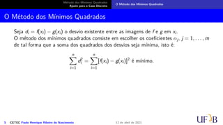 Método dos Mínimos Quadrados
Ajuste para o Caso Discreto
O Método dos Mínimos Quadrados
O Método dos Mínimos Quadrados
Seja di = f(xi) − g(xi) o desvio existente entre as imagens de f e g em xi.
O método dos mínimos quadrados consiste em escolher os coeficientes αj, j = 1, . . . , m
de tal forma que a soma dos quadrados dos desvios seja mínima, isto é:
n
X
i=1
d2
i =
n
X
i=1
[f(xi) − g(xi)]2
é mínimo.
5 CETEC Paulo Henrique Ribeiro do Nascimento 12 de abril de 2021
 