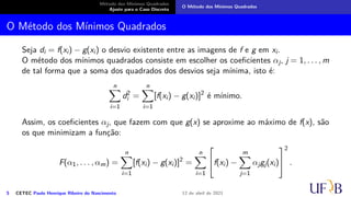 Método dos Mínimos Quadrados
Ajuste para o Caso Discreto
O Método dos Mínimos Quadrados
O Método dos Mínimos Quadrados
Seja di = f(xi) − g(xi) o desvio existente entre as imagens de f e g em xi.
O método dos mínimos quadrados consiste em escolher os coeficientes αj, j = 1, . . . , m
de tal forma que a soma dos quadrados dos desvios seja mínima, isto é:
n
X
i=1
d2
i =
n
X
i=1
[f(xi) − g(xi)]2
é mínimo.
Assim, os coeficientes αj, que fazem com que g(x) se aproxime ao máximo de f(x), são
os que minimizam a função:
F(α1, . . . , αm) =
n
X
i=1
[f(xi) − g(xi)]2
=
n
X
i=1

f(xi) −
m
X
j=1
αjgj(xi)


2
.
5 CETEC Paulo Henrique Ribeiro do Nascimento 12 de abril de 2021
 