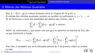 Método dos Mínimos Quadrados
Ajuste para o Caso Discreto
O Método dos Mínimos Quadrados
O Método dos Mínimos Quadrados
Seja di = f(xi) − g(xi) o desvio existente entre as imagens de f e g em xi.
O método dos mínimos quadrados consiste em escolher os coeficientes αj, j = 1, . . . , m
de tal forma que a soma dos quadrados dos desvios seja mínima, isto é:
n
X
i=1
d2
i =
n
X
i=1
[f(xi) − g(xi)]2
é mínimo.
Assim, os coeficientes αj, que fazem com que g(x) se aproxime ao máximo de f(x), são
os que minimizam a função:
F(α1, . . . , αm) =
n
X
i=1
[f(xi) − g(xi)]2
=
n
X
i=1

f(xi) −
m
X
j=1
αjgj(xi)


2
.
Para isto, é necessário que as m derivadas parciais de F de primeira ordem se anulem,
ou seja:
5 CETEC Paulo Henrique Ribeiro do Nascimento 12 de abril de 2021
 