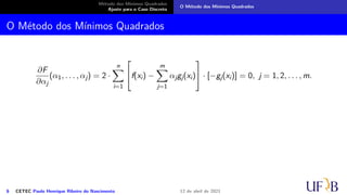 Método dos Mínimos Quadrados
Ajuste para o Caso Discreto
O Método dos Mínimos Quadrados
O Método dos Mínimos Quadrados
∂F
∂αj
(α1, . . . , αj) = 2 ·
n
X
i=1

f(xi) −
m
X
j=1
αjgj(xi)

 · [−gj(xi)] = 0, j = 1, 2, . . . , m.
6 CETEC Paulo Henrique Ribeiro do Nascimento 12 de abril de 2021
 