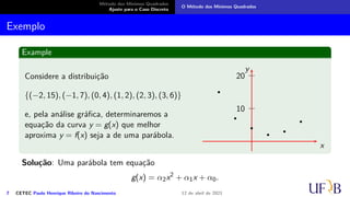 Método dos Mínimos Quadrados
Ajuste para o Caso Discreto
O Método dos Mínimos Quadrados
Exemplo
Example
Considere a distribuição
{(−2, 15), (−1, 7), (0, 4), (1, 2), (2, 3), (3, 6)}
e, pela análise gráfica, determinaremos a
equação da curva y = g(x) que melhor
aproxima y = f(x) seja a de uma parábola.
10
20
x
y
Solução: Uma parábola tem equação
g(x) = α2x2
+ α1x + α0.
7 CETEC Paulo Henrique Ribeiro do Nascimento 12 de abril de 2021
 