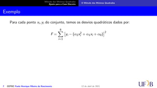Método dos Mínimos Quadrados
Ajuste para o Caso Discreto
O Método dos Mínimos Quadrados
Exemplo
Para cada ponto xi, yi do conjunto, temos os desvios quadráticos dados por:
F =
6
X
i=1

yi − (α2x2
i + α1xi + α0)
2
7 CETEC Paulo Henrique Ribeiro do Nascimento 12 de abril de 2021
 