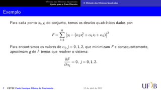 Método dos Mínimos Quadrados
Ajuste para o Caso Discreto
O Método dos Mínimos Quadrados
Exemplo
Para cada ponto xi, yi do conjunto, temos os desvios quadráticos dados por:
F =
6
X
i=1

yi − (α2x2
i + α1xi + α0)
2
Para encontramos os valores de αj, j = 0, 1, 2, que minimizam F e consequentemente,
aproximam g de f, temos que resolver o sistema:
∂F
∂αj
= 0, j = 0, 1, 2.
7 CETEC Paulo Henrique Ribeiro do Nascimento 12 de abril de 2021
 