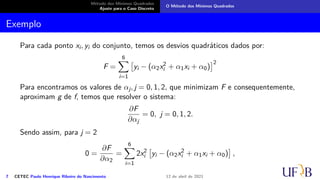 Método dos Mínimos Quadrados
Ajuste para o Caso Discreto
O Método dos Mínimos Quadrados
Exemplo
Para cada ponto xi, yi do conjunto, temos os desvios quadráticos dados por:
F =
6
X
i=1

yi − (α2x2
i + α1xi + α0)
2
Para encontramos os valores de αj, j = 0, 1, 2, que minimizam F e consequentemente,
aproximam g de f, temos que resolver o sistema:
∂F
∂αj
= 0, j = 0, 1, 2.
Sendo assim, para j = 2
0 =
∂F
∂α2
=
6
X
i=1
2x2
i

yi − (α2x2
i + α1xi + α0)

,
7 CETEC Paulo Henrique Ribeiro do Nascimento 12 de abril de 2021
 