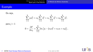Método dos Mínimos Quadrados
Ajuste para o Caso Discreto
O Método dos Mínimos Quadrados
Exemplo
Ou seja,
6
X
i=1
yix2
i = α2
6
X
i=1
x4
i + α1
6
X
i=1
x3
i + α0
6
X
i=1
x2
i ;
para j = 1
0 =
∂F
∂α1
=
6
X
i=1
2xi

yi − (α2x2
i + α1xi + α0)

,
7 CETEC Paulo Henrique Ribeiro do Nascimento 12 de abril de 2021
 